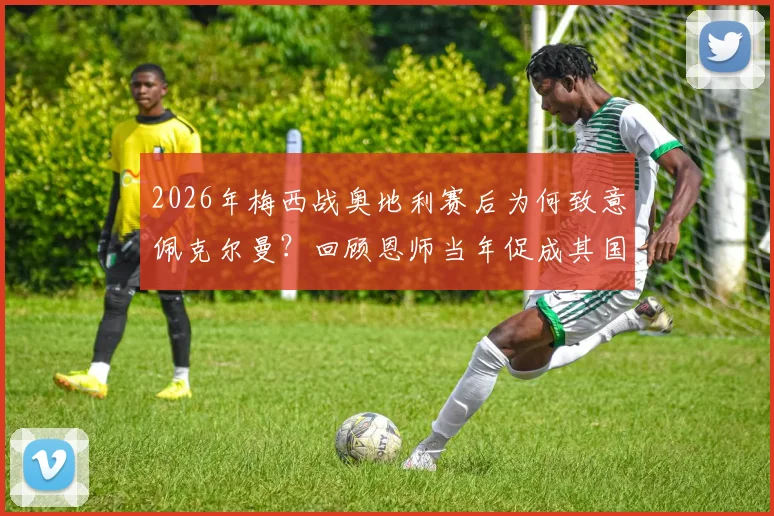 2026年梅西战奥地利赛后为何致意佩克尔曼?回顾恩师当年促成其国家队首秀全过程