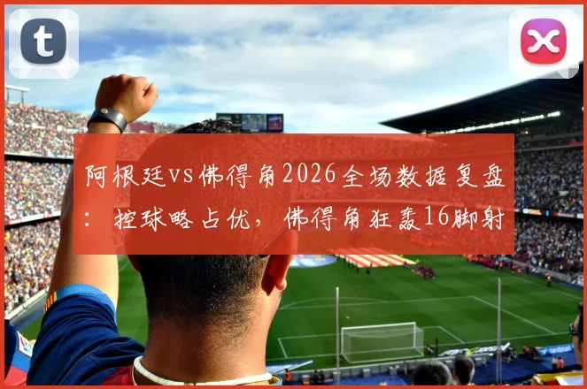 阿根廷vs佛得角2026全场数据复盘：控球略占优，佛得角狂轰16脚射门昂首离开，技术统计深度解析