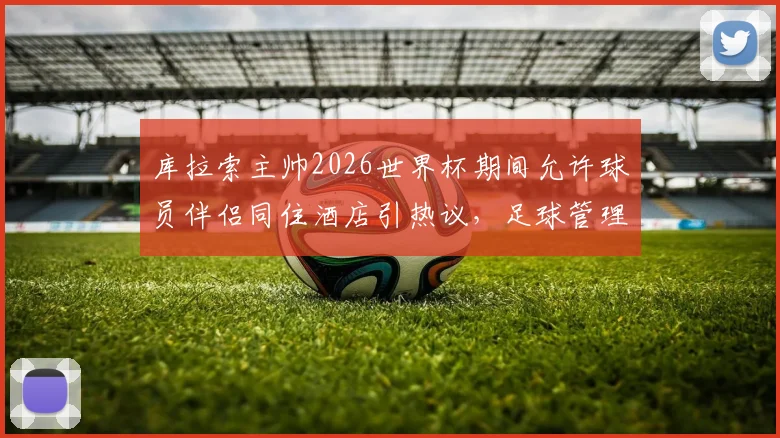 库拉索主帅2026世界杯期间允许球员伴侣同住酒店引热议，足球管理人性化与纪律性如何平衡