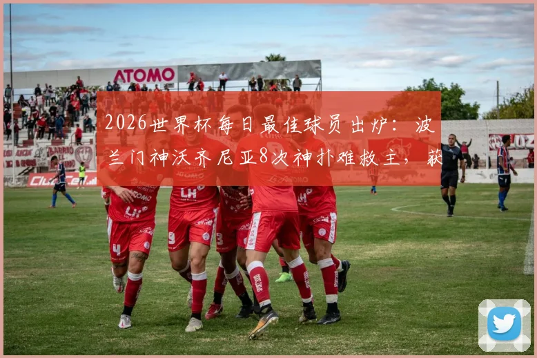 2026世界杯每日最佳球员出炉:波兰门神沃齐尼亚8次神扑难救主,获评全场之星