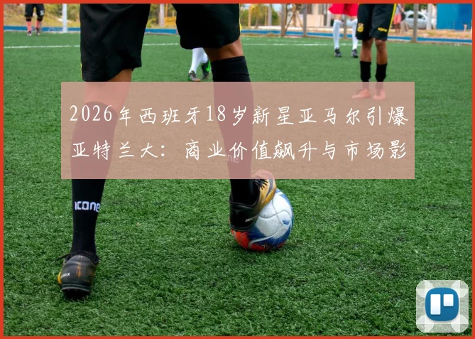 2026年西班牙18岁新星亚马尔引爆亚特兰大：商业价值飙升与市场影响力全解析，附年轻球员商业开发路径指南