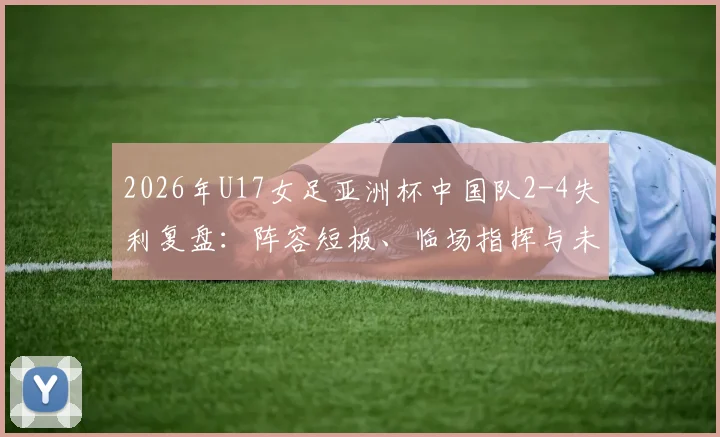 2026年U17女足亚洲杯中国队2-4失利复盘:阵容短板、临场指挥与未来青训启示