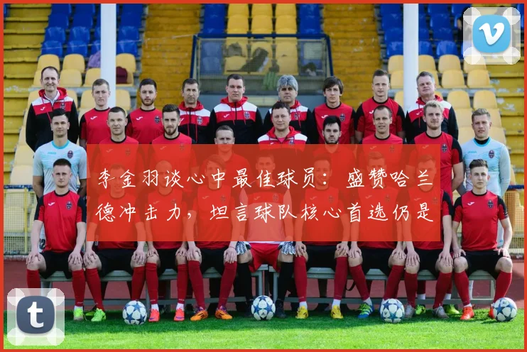 李金羽谈心中最佳球员：盛赞哈兰德冲击力，坦言球队核心首选仍是梅西