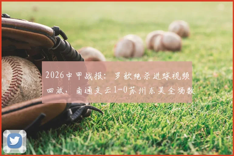 2026中甲战报:罗歆绝杀进球视频回放,南通支云1-0苏州东吴全场数据及积分排名分析