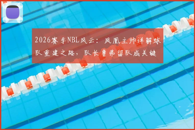 2026赛季NBL风云:凤凰主帅详解球队重建之路,队长鲁弗留队成关键,多人合同到期后的阵容展望