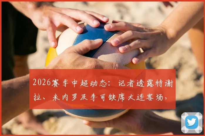 2026赛季中超动态:记者透露特谢拉、米内罗及李可缺席大连客场,球队仅三名外援出征引发关注
