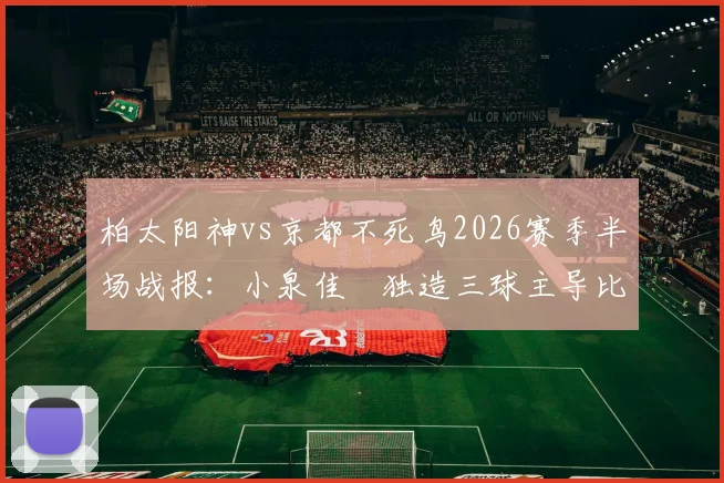 柏太阳神vs京都不死鸟2026赛季半场战报:小泉佳穂独造三球主导比赛,3-1比分详解与双方历史交锋回顾