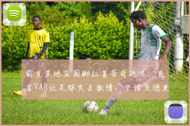 前克罗地亚国脚拉基蒂奇近况:直言VAR让足球失去激情,坚信莫德里奇状态能踢到2026年