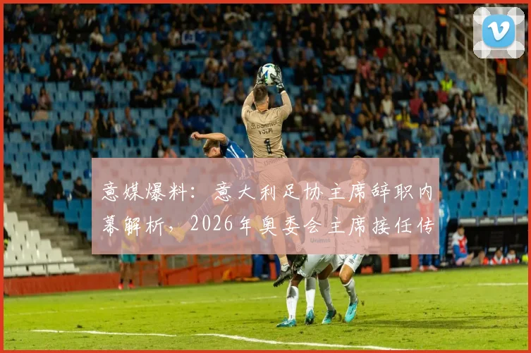 意媒爆料：意大利足协主席辞职内幕解析，2026年奥委会主席接任传闻引关注