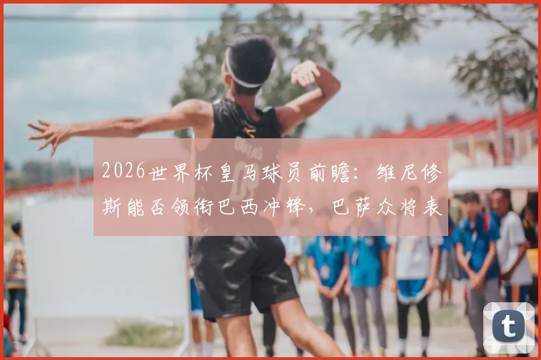 2026世界杯皇马球员前瞻：维尼修斯能否领衔巴西冲锋，巴萨众将表现对比几何？