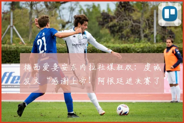 梅西爱妻安东内拉社媒狂欢：虔诚发文“感谢上帝！阿根廷进决赛了”，背后爱情与支持故事
