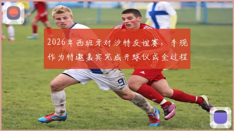 2026年西班牙对沙特友谊赛,李现作为特邀嘉宾完成开球仪式全过程回顾