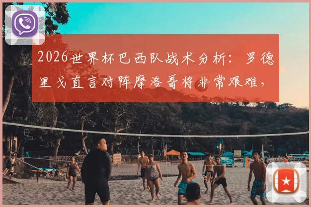 2026世界杯巴西队战术分析:罗德里戈直言对阵摩洛哥将非常艰难,阵容新老平衡成关键胜负手