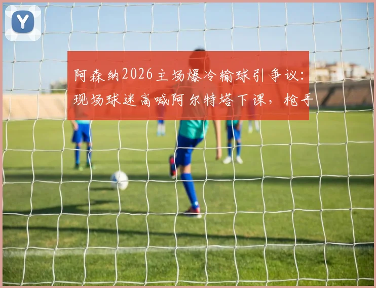 阿森纳2026主场爆冷输球引争议:现场球迷高喊阿尔特塔下课,枪手争冠到底靠实力还是曼城衰落?