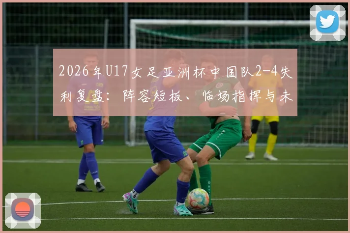2026年U17女足亚洲杯中国队2-4失利复盘：阵容短板、临场指挥与未来青训启示