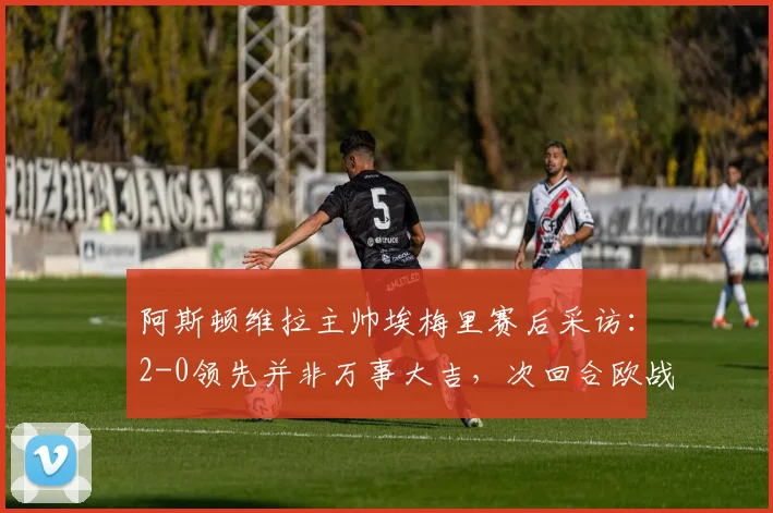 阿斯顿维拉主帅埃梅里赛后采访：2-0领先并非万事大吉，次回合欧战仍需全力以赴，详解其战术思路与球队现状