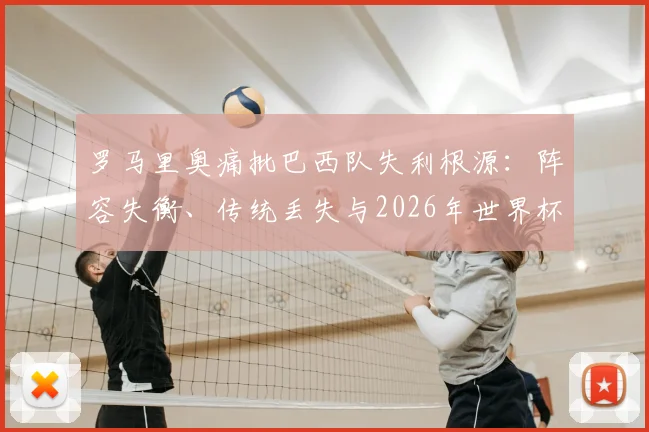 罗马里奥痛批巴西队失利根源：阵容失衡、传统丢失与2026年世界杯前景分析，谁该为巴西足球的衰落负责？