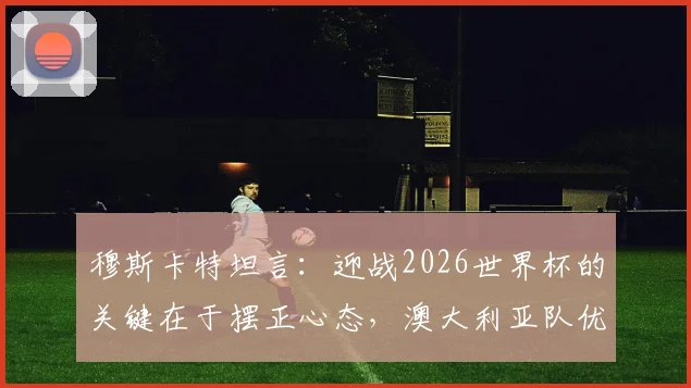 穆斯卡特坦言：迎战2026世界杯的关键在于摆正心态，澳大利亚队优异表现带来哪些启示
