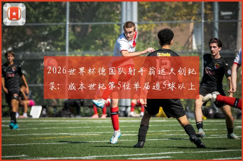2026世界杯德国队射手翁达夫创纪录:成本世纪第5位单届造5球以上球员,附其生涯数据与技术特点分析