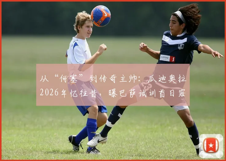 从“何塞”到传奇主帅：瓜迪奥拉2026年忆往昔，曝巴萨试训首日窘况与家庭昵称