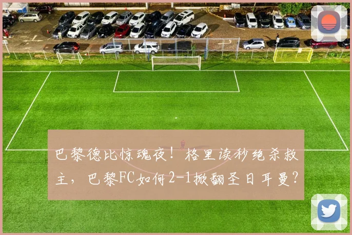 巴黎德比惊魂夜！格里读秒绝杀救主，巴黎FC如何2-1掀翻圣日耳曼？2026战报深度回顾