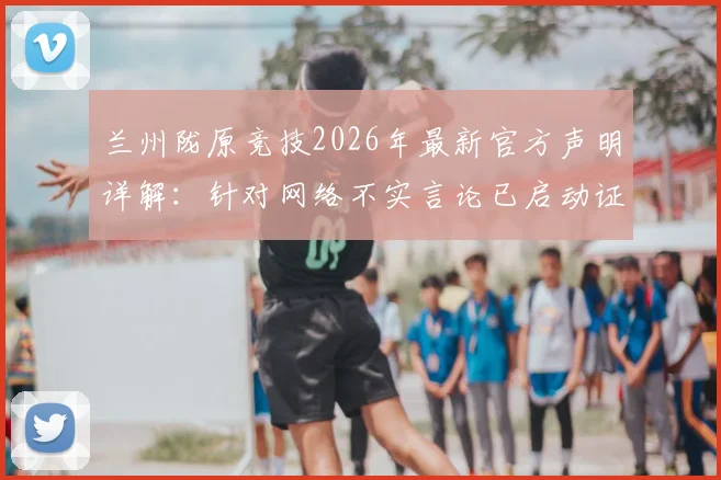 兰州陇原竞技2026年最新官方声明详解:针对网络不实言论已启动证据收集,俱乐部权威回应近期事件