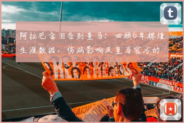 阿拉巴含泪告别皇马:回顾6年辉煌生涯数据,伤病影响及皇马官方的深情送别