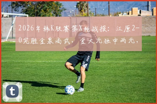 2026年韩K联赛第X轮战报：江原2-0完胜金泉尚武，金大元独中两元，客队一人染红离场