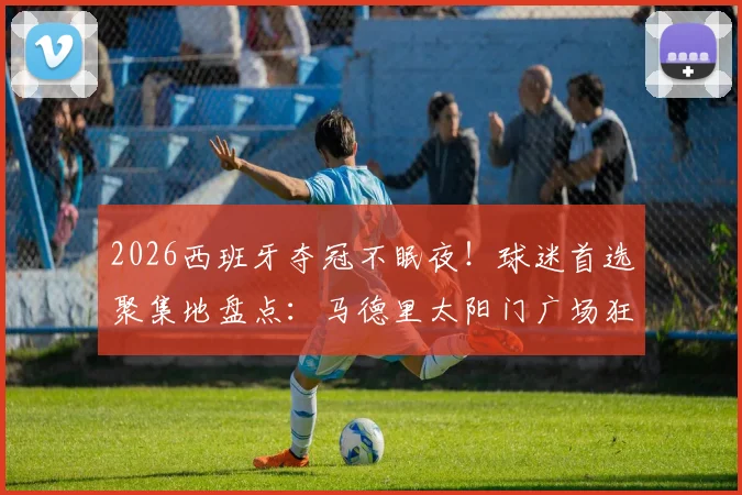 2026西班牙夺冠不眠夜！球迷首选聚集地盘点：马德里太阳门广场狂欢指南及庆祝活动全记录