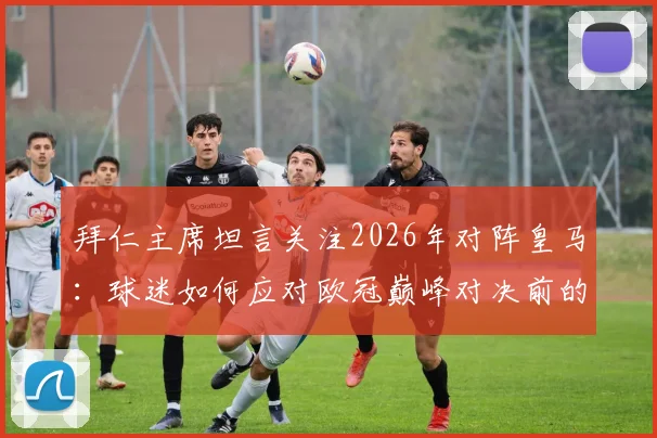 拜仁主席坦言关注2026年对阵皇马:球迷如何应对欧冠巅峰对决前的紧张情绪?