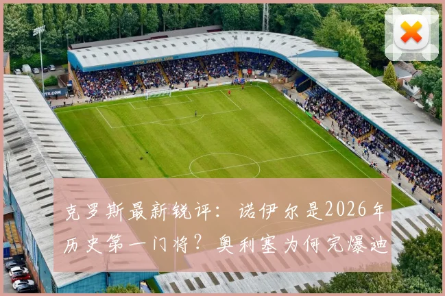 克罗斯最新锐评:诺伊尔是2026年历史第一门将?奥利塞为何完爆迪亚斯