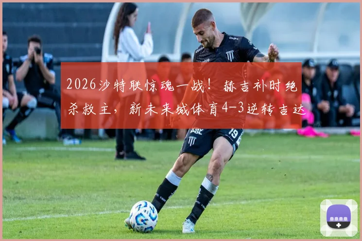 2026沙特联惊魂一战！赫吉补时绝杀救主，新未来城体育4-3逆转吉达联合全场视频集锦回顾
