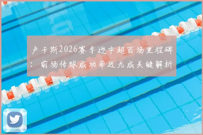 卢卡斯2026赛季迎中超百场里程碑：前场传球成功率近九成关键解析，数据紧追李镇全