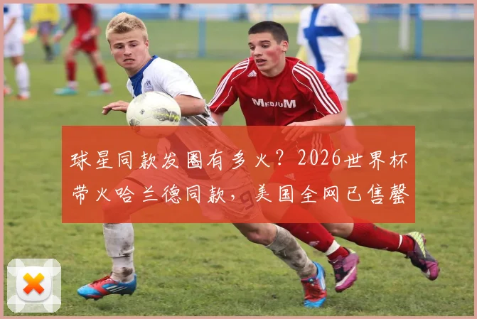 球星同款发圈有多火?2026世界杯带火哈兰德同款,美国全网已售罄!