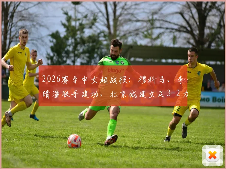 2026赛季中女超战报：穆科马、李晴潼联手建功，北京城建女足3-2力克江苏南京女足，积分榜格局生变
