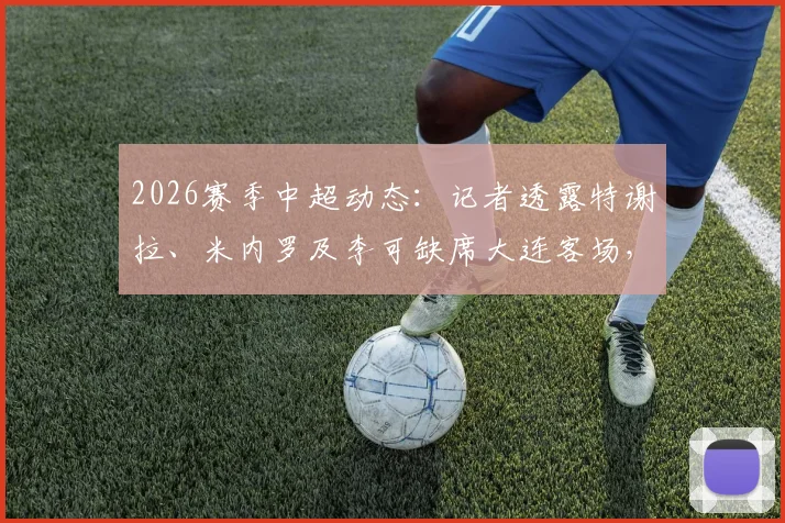 2026赛季中超动态：记者透露特谢拉、米内罗及李可缺席大连客场，球队仅三名外援出征引发关注