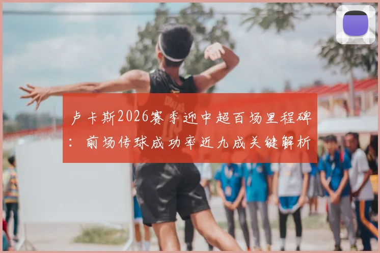 卢卡斯2026赛季迎中超百场里程碑:前场传球成功率近九成关键解析,数据紧追李镇全