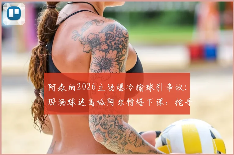 阿森纳2026主场爆冷输球引争议：现场球迷高喊阿尔特塔下课，枪手争冠到底靠实力还是曼城衰落？