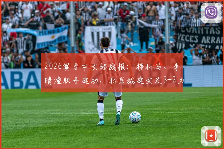 2026赛季中女超战报:穆科马、李晴潼联手建功,北京城建女足3-2力克江苏南京女足,积分榜格局生变