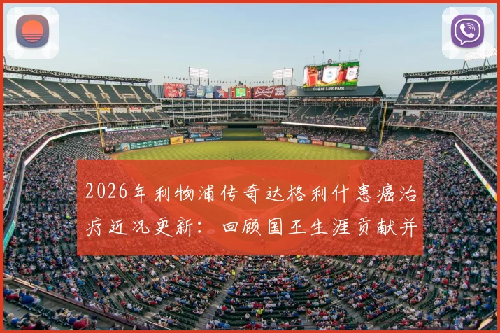 2026年利物浦传奇达格利什患癌治疗近况更新:回顾国王生涯贡献并送上平安祝福