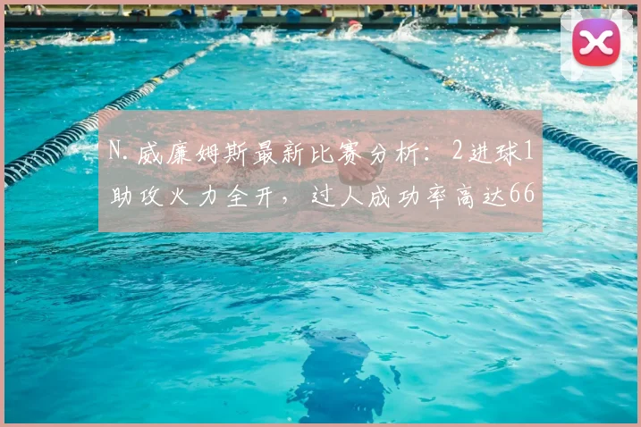 N.威廉姆斯最新比赛分析：2进球1助攻火力全开，过人成功率高达66.7%，个人状态深度解析