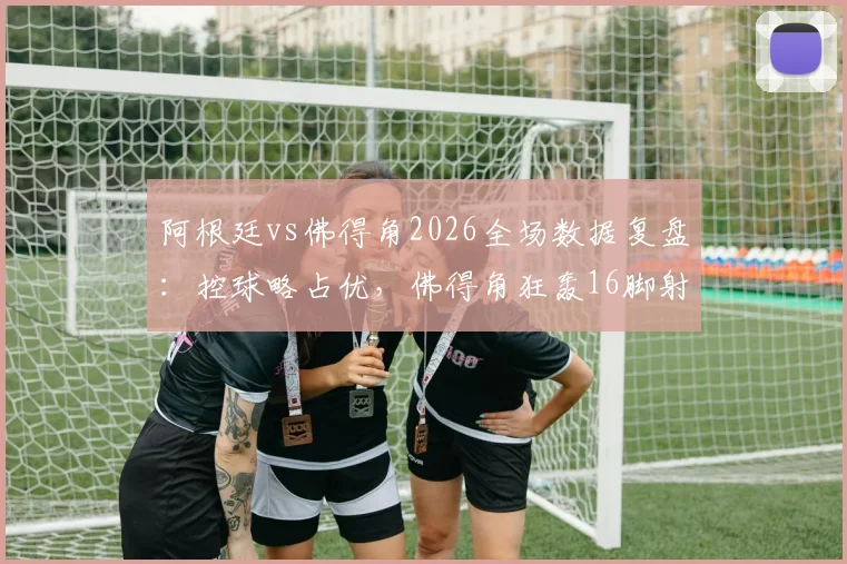 阿根廷vs佛得角2026全场数据复盘:控球略占优,佛得角狂轰16脚射门昂首离开,技术统计深度解析