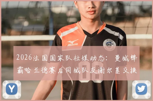 2026法国国家队社媒动态：曼城锋霸哈兰德赛后同城队友谢尔基交换球衣瞬间全记录