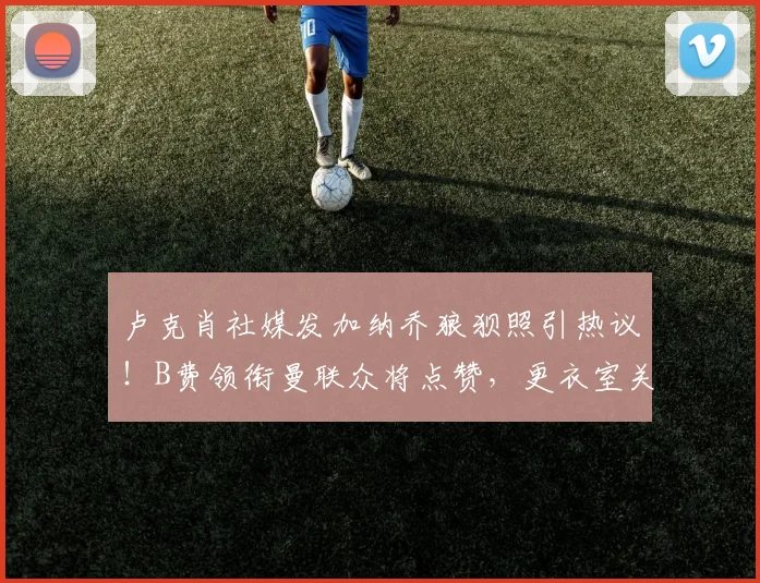 卢克肖社媒发加纳乔狼狈照引热议!B费领衔曼联众将点赞,更衣室关系与年轻球员成长引关注