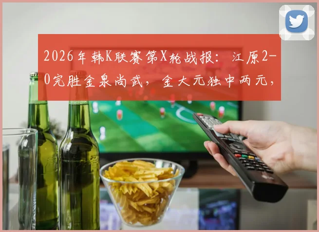 2026年韩K联赛第X轮战报：江原2-0完胜金泉尚武，金大元独中两元，客队一人染红离场