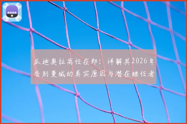瓜迪奥拉离任在即：详解其2026年告别曼城的真实原因与潜在继任者分析，附球队未来战术走向前瞻