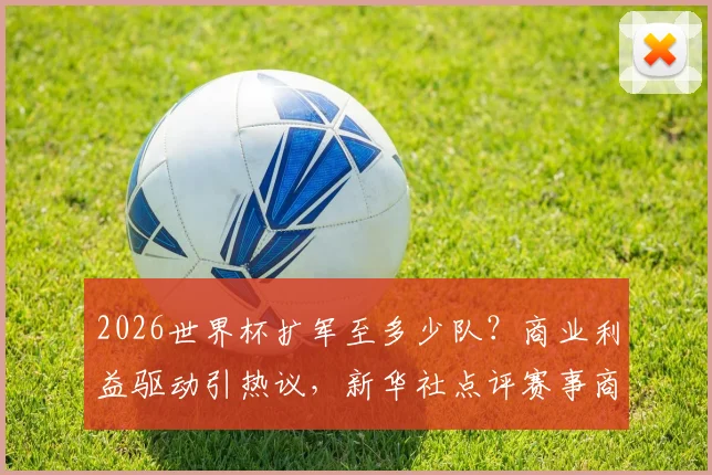 2026世界杯扩军至多少队?商业利益驱动引热议,新华社点评赛事商业化趋势