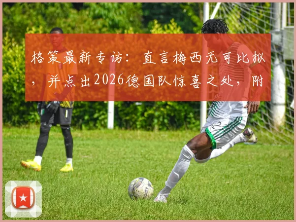 格策最新专访:直言梅西无可比拟,并点出2026德国队惊喜之处,附其对梅罗之争的看法