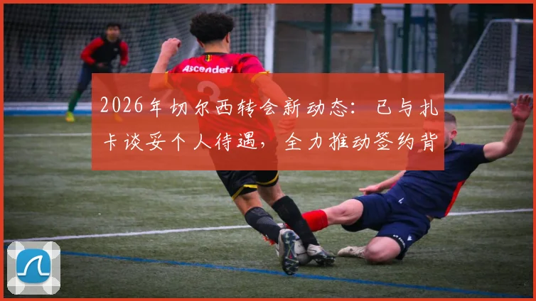 2026年切尔西转会新动态：已与扎卡谈妥个人待遇，全力推动签约背后有何考量？