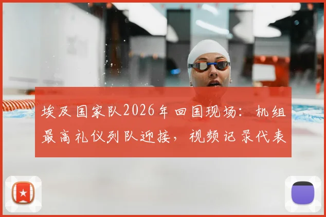 埃及国家队2026年回国现场:机组最高礼仪列队迎接,视频记录代表团包机归国全流程